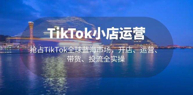 (5200期)TikTok小店运营 抢占TikTok全球蓝海市场,开店、运营、带货、投流全实操