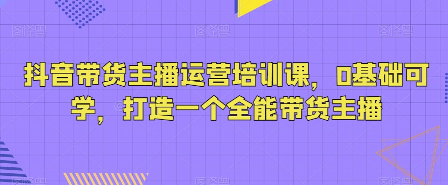 抖音带货主播运营培训课,0基础可学,打造一个全能带货主播