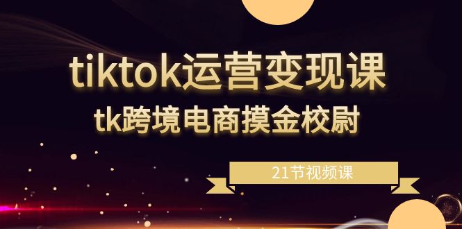 tiktok运营变现课,tk跨境电商摸金校尉(21节视频课)