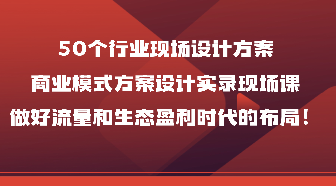 50个行业现场设计方案,商业模式方案设计实录现场课,做好流量和生态盈利时代的布局!