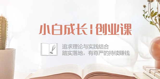 (10603期)小白成长|创业课:追求理论与实践结合,踏实落地,有尊严的持续赚钱-42节