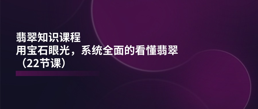 (11239期)翡翠知识课程,用宝石眼光,系统全面的看懂翡翠(22节课)