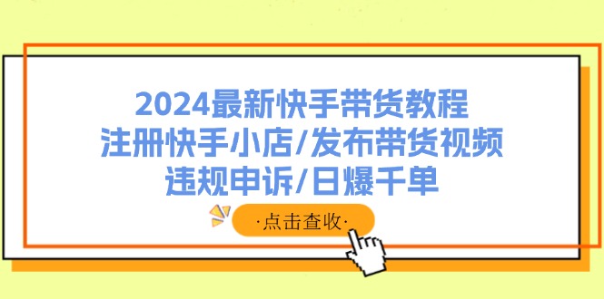 (11938期)2024最新快手带货教程:注册快手小店/发布带货视频/违规申诉/日爆千单