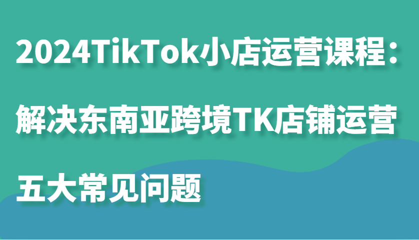 2024TikTok小店运营课程:解决东南亚跨境TK店铺运营五大常见问题