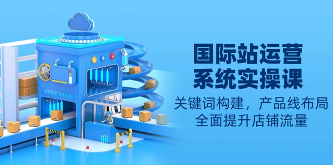 (13967期)国际站运营系统实操课:关键词构建,产品线布局,全面提升店铺流量