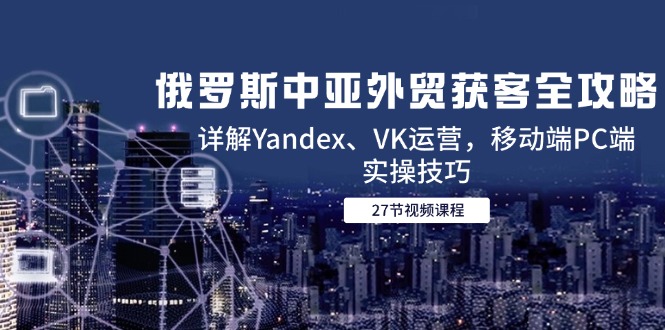 (14959期)俄罗斯中亚外贸获客全攻略,详解Yandex、VK运营,移动端PC端实操技巧