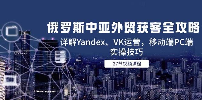 俄罗斯中亚外贸获客全攻略,详解Yandex、VK运营,移动端PC端实操技巧