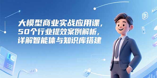 (15274期)大模型商业实战应用课,50个行业提效案例解析,详解智能体与知识库搭建