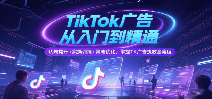 TikTok广告从入门到精通，认知提升+实操训练+策略优化，掌握TK广告投放全流程