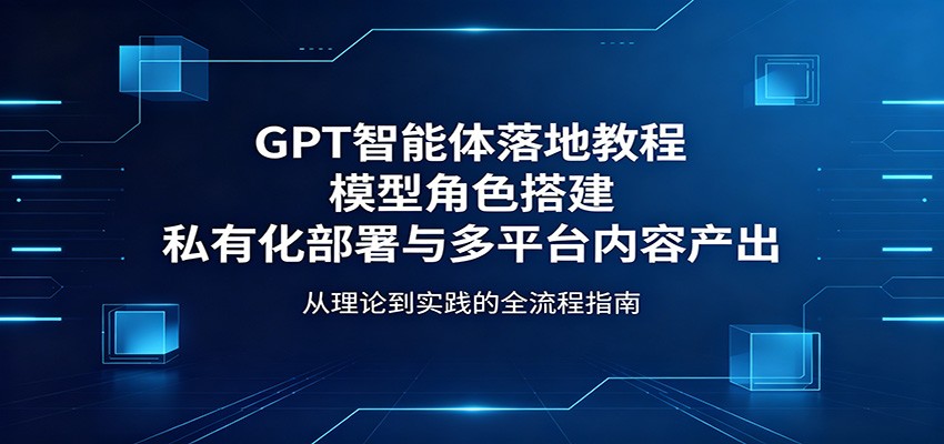 GPT智能体落地教程:模型角色搭建,私有化部署与多平台内容产出