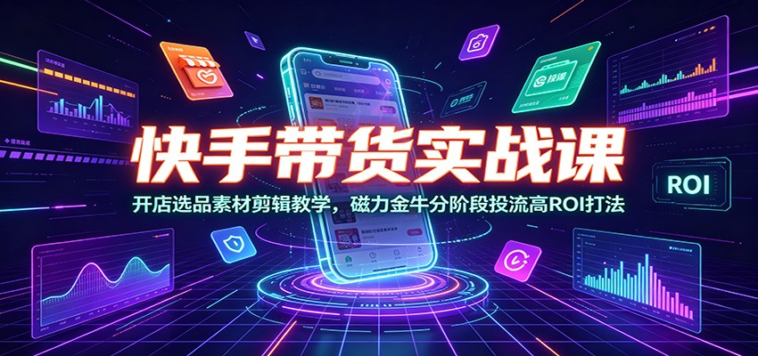 快手带货实战课:开店选品素材剪辑教学,磁力金牛分阶段投流高ROI打法